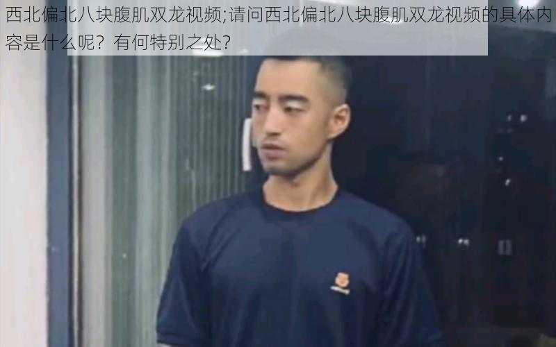 西北偏北八块腹肌双龙视频;请问西北偏北八块腹肌双龙视频的具体内容是什么呢?有何特别之处?