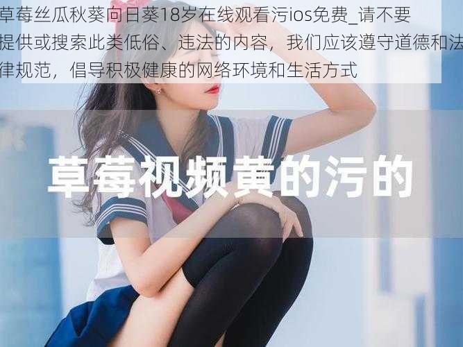 草莓丝瓜秋葵向日葵18岁在线观看污ios免费_请不要提供或搜索此类低俗、违法的内容,我们应该遵守道德和法律规范,倡导积极健康的网络环境和生活方式