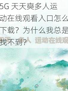 5G 天天奭多人运动在线观看入口怎么下载?为什么我总是找不到?