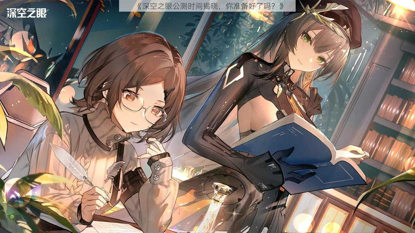 《深空之眼公测时间揭晓,你准备好了吗?》